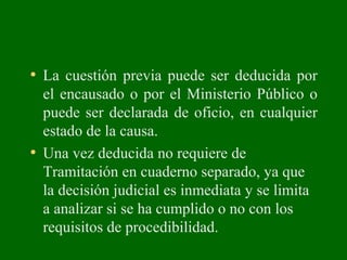 • La cuestión previa puede ser deducida por
el encausado o por el Ministerio Público o
puede ser declarada de oficio, en cualquier
estado de la causa.
• Una vez deducida no requiere de
Tramitación en cuaderno separado, ya que
la decisión judicial es inmediata y se limita
a analizar si se ha cumplido o no con los
requisitos de procedibilidad.
 