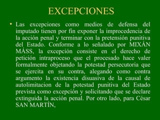 EXCEPCIONES
• Las excepciones como medios de defensa del
imputado tienen por fin exponer la improcedencia de
la acción penal y terminar con la pretensión punitiva
del Estado. Conforme a lo señalado por MIXÁN
MÁSS, la excepción consiste en el derecho de
petición intraproceso que el procesado hace valer
formalmente objetando la potestad persecutoria que
se ejercita en su contra, alegando como contra
argumento la existencia disuasiva de la causal de
autolimitacion de la potestad punitiva del Estado
prevista como excepción y solicitando que se declare
extinguida la acción penal. Por otro lado, para César
SAN MARTÍN,
 