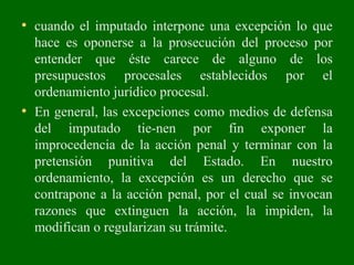 • cuando el imputado interpone una excepción lo que
hace es oponerse a la prosecución del proceso por
entender que éste carece de alguno de los
presupuestos procesales establecidos por el
ordenamiento jurídico procesal.
• En general, las excepciones como medios de defensa
del imputado tie­nen por fin exponer la
improcedencia de la acción penal y terminar con la
pretensión punitiva del Estado. En nuestro
ordenamiento, la excepción es un derecho que se
contrapone a la acción penal, por el cual se invocan
razones que extinguen la acción, la impiden, la
modifican o regularizan su trámite.
 