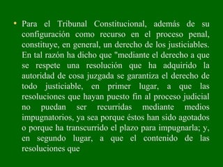 • Para el Tribunal Constitucional, además de su
configuración como recurso en el proceso penal,
constituye, en general, un derecho de los justiciables.
En tal razón ha dicho que "mediante el derecho a que
se respete una resolución que ha adquirido la
autoridad de cosa juzgada se garantiza el derecho de
todo justiciable, en primer lugar, a que las
resoluciones que hayan puesto fin al proceso judicial
no puedan ser recurridas mediante medios
impugnatorios, ya sea porque éstos han sido agotados
o porque ha transcurrido el plazo para impugnarla; y,
en segundo lugar, a que el contenido de las
resoluciones que
 