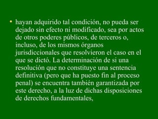 • hayan adquirido tal condición, no pueda ser
dejado sin efecto ni modificado, sea por actos
de otros poderes públicos, de terceros o,
incluso, de los mismos órganos
jurisdiccionales que resolvieron el caso en el
que se dictó. La determinación de si una
resolución que no constituye una sentencia
definitiva (pero que ha puesto fin al proceso
penal) se encuentra también garantizada por
este derecho, a la luz de dichas disposiciones
de derechos fundamentales,
 