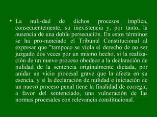 • La nuli­dad de dichos procesos implica,
consecuentemente, su inexistencia y, por tanto, la
ausencia de una doble persecución. En estos términos
se ha pro­nunciado el Tribunal Constitucional al
expresar que "tampoco se viola el derecho de no ser
juzgado dos veces por un mismo hecho, si la realiza­
ción de un nuevo proceso obedece a la declaración de
nulidad de la sentencia originalmente dictada, por
anidar un vicio procesal grave que la afecta en su
esencia, y si la declaración de nulidad e iniciación de
un nuevo proceso penal tiene la finalidad de corregir,
a favor del sentenciado, una vulneración de las
normas procesales con relevancia constitucional.
 
