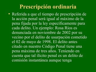 Prescripción ordinaria
• Referida a que el tiempo de prescripción de
la acción penal será igual al máximo de la
pena fijada por la ley específicamente para
cada delito. Un ejemplo: Rosa Ríos es
denunciada en noviembre de 2002 por su
vecino por el delito de usurpación cometido
el 02 de mayo de 1998. El delito antes
citado en nuestro Código Penal tiene una
pena máxima de tres años. Teniendo en
cuenta que tal ilícito penal es un delito de
comisión instantánea aunque tenga
 