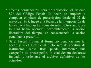 • efectos permanentes, será de aplicación el artículo
82° del Código Penal: Es decir, se empieza a
computar el plazo de prescripción desde el 02 de
mayo de 1998, luego a la fecha de la interposición de
la denuncia habían transcurrido más de tres años, por
lo cual había operado inexorablemente la acción
liberadora del tiempo, en consecuencia la acción
penal había prescrito.
• Si el Fiscal Provincial formalizó denuncia por tal
hecho y si el Juez Penal dictó auto de apertura de
instrucción, Rosa Ríos puede interponer una
excepción de prescripción, la cual deberá declarase
fundada y ordenarse el archivo definitivo de los
actuados.
 