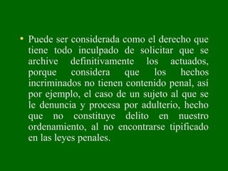 • Puede ser considerada como el derecho que
tiene todo inculpado de solicitar que se
archive definitivamente los actuados,
porque considera que los hechos
incriminados no tienen contenido penal, así
por ejemplo, el caso de un sujeto al que se
le denuncia y procesa por adulterio, hecho
que no constituye delito en nuestro
ordenamiento, al no encontrarse tipificado
en las leyes penales.
 