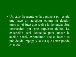 • Un caso frecuente es la denuncia por estafa
que hace un acreedor contra su deudor
moroso, el Juez que recibe la denuncia abre
instrucción por este supuesto delito. La
excepción será deducida para atacar la
acción penal, exponiendo que el hecho es
una deuda impaga y la vía que corresponde
es la civil.
 