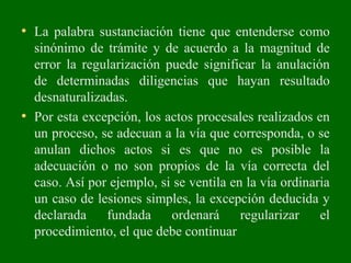 • La palabra sustanciación tiene que entenderse como
sinónimo de trámite y de acuerdo a la magnitud de
error la regularización puede significar la anulación
de determinadas diligencias que hayan resultado
desnaturalizadas.
• Por esta excepción, los actos procesales realizados en
un proceso, se adecuan a la vía que corresponda, o se
anulan dichos actos si es que no es posible la
adecuación o no son propios de la vía correcta del
caso. Así por ejemplo, si se ventila en la vía ordinaria
un caso de lesiones simples, la excepción deducida y
declarada fundada ordenará regularizar el
procedimiento, el que debe continuar
 