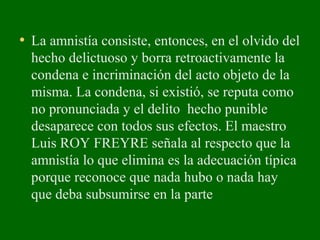 • La amnistía consiste, entonces, en el olvido del
hecho delictuoso y borra retroactivamente la
condena e incriminación del acto objeto de la
misma. La condena, si existió, se reputa como
no pronunciada y el delito hecho punible
desaparece con todos sus efectos. El maestro
Luis ROY FREYRE señala al respecto que la
amnistía lo que elimina es la adecuación típica
porque reconoce que nada hubo o nada hay
que deba subsumirse en la parte
 