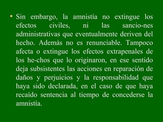 • Sin embargo, la amnistía no extingue los
efectos civiles, ni las sancio­nes
administrativas que eventualmente deriven del
hecho. Además no es renunciable. Tampoco
afecta o extingue los efectos extrapenales de
los he­chos que lo originaron, en ese sentido
deja subsistentes las acciones en reparación de
daños y perjuicios y la responsabilidad que
haya sido declarada, en el caso de que haya
recaído sentencia al tiempo de concederse la
amnistía.
 