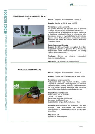 11/25
DESRATIZACIÓN,DESINSECTACIÓNYDESINFECCIÓNENELTÉRMINOMUNICIPALDETORREVIEJAMEDIOSTECNICOS
TERMONEBULIZADOR SWINFOG SN 50
(4)
Titular: Compañía de Tratamientos Levante, S.L.
Modelo: Swinfog sn 50. Nº serie 103559.
Principio de funcionamiento:
El aparato funciona de acuerdo con el principio
pulse-jet, sin piezas con movimientos mecánicos.
La presión sobre el depósito de producto, transporta
el líquido de nebulización hacia el extremo del tubo
de escape, donde es inyectado hacia la corriente de
gas de salida de la cámara de combustión, siendo
expulsado en forma de aerosol ultrafino formando
una niebla visible.
Especificaciones técnicas:
Deposito 6.5 Litros, Presión en depósito 0.12 bar.
Capacidad depósito de gasolina 1.4 L. Caudal de
boquilla de 0.8 mm. Potencia motor 18,7 kw. 8,75 kg
peso. Caudal 10 litros/h a 42.
Finalidad: Control de dípteros (mosquitos)
tratamientos adulticidas.
Etiquetado CE: Normas CE para máquinas.
NEBULIZADOR EN FRÍO (1)
Titular: Compañía de Tratamientos Levante, S.L.
Modelo: Cyclone ulv 3004 flex hose. Nº serie: 1304.
Principio de funcionamiento:
Nebulizador ultra bajo volumen, eléctrico, portátil.
Dispone de caudal de salida regulable y 3 boquillas
de precisión para obtener un mayor caudal de salida.
Es una unidad versátil adecuada para dispensar
insecticidas, desinfectantes, desodorizantes, etc
Especificaciones técnicas:
Motor: 220 V. 3,5 A. 50/60 Hz.
Caudal: 0-19 litros/h.
Tamaño de partícula: 5-30 micras.
Manguera flexible de 44 cm.
Capacidad del tanque de formulación: 4 litros
Finalidad: Nebulizador en frío Hurricane, Ultra Bajo
Volumen para aplicaciones de insecticidas,
desinfectantes y desodorizaciones en zonas poco
accesibles.
Etiquetado CE:
Normas CE para máquinas.
 