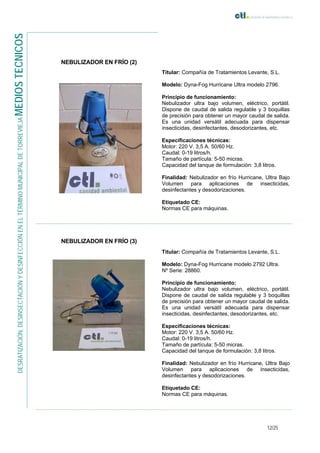 12/25
DESRATIZACIÓN,DESINSECTACIÓNYDESINFECCIÓNENELTÉRMINOMUNICIPALDETORREVIEJAMEDIOSTECNICOS
NEBULIZADOR EN FRÍO (2)
Titular: Compañía de Tratamientos Levante, S.L.
Modelo: Dyna-Fog Hurricane Ultra modelo 2796.
Principio de funcionamiento:
Nebulizador ultra bajo volumen, eléctrico, portátil.
Dispone de caudal de salida regulable y 3 boquillas
de precisión para obtener un mayor caudal de salida.
Es una unidad versátil adecuada para dispensar
insecticidas, desinfectantes, desodorizantes, etc.
Especificaciones técnicas:
Motor: 220 V. 3,5 A. 50/60 Hz.
Caudal: 0-19 litros/h.
Tamaño de partícula: 5-50 micras.
Capacidad del tanque de formulación: 3,8 litros.
Finalidad: Nebulizador en frío Hurricane, Ultra Bajo
Volumen para aplicaciones de insecticidas,
desinfectantes y desodorizaciones.
Etiquetado CE:
Normas CE para máquinas.
NEBULIZADOR EN FRÍO (3)
Titular: Compañía de Tratamientos Levante, S.L.
Modelo: Dyna-Fog Hurricane modelo 2792 Ultra.
Nº Serie: 28860.
Principio de funcionamiento:
Nebulizador ultra bajo volumen, eléctrico, portátil.
Dispone de caudal de salida regulable y 3 boquillas
de precisión para obtener un mayor caudal de salida.
Es una unidad versátil adecuada para dispensar
insecticidas, desinfectantes, desodorizantes, etc.
Especificaciones técnicas:
Motor: 220 V. 3,5 A. 50/60 Hz.
Caudal: 0-19 litros/h.
Tamaño de partícula: 5-50 micras.
Capacidad del tanque de formulación: 3,8 litros.
Finalidad: Nebulizador en frío Hurricane, Ultra Bajo
Volumen para aplicaciones de insecticidas,
desinfectantes y desodorizaciones.
Etiquetado CE:
Normas CE para máquinas.
 