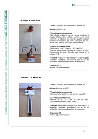 13/25
DESRATIZACIÓN,DESINSECTACIÓNYDESINFECCIÓNENELTÉRMINOMUNICIPALDETORREVIEJAMEDIOSTECNICOS
DESBROZADORA STIHL
Titular: Compañía de Tratamientos Levante, S.L.
Modelo: Stihl FS 250.
Principio de funcionamiento:
Esta robusta máquina elimina hierba resistente y
maleza leñosa (como cañas y carrizo), así como
matorrales y arbustos espesos. Se pueden acoplar
distintas herramientas de corte: cabezales de hilo,
discos corta hierbas o cuchillas de matorrales.
Especificaciones técnicas:
Cilindrada 40.2 cm³. Potencia 1.6/2.2 kW/CV.
Peso sin herramienta de corte y protector 6.6 kg.
Herramienta de corte. Cuchilla para hierba 4P y
Autocut 40-2.
Finalidad: Realización de entradores en zonas poco
accesibles (azarbes, acequiones) con el fin de
facilitar los tratamientos larvicidas de mosquitos.
Etiquetado CE:
Normas CE para máquinas.
CORTASETOS HYUNDAI
Titular: Compañía de Tratamientos Levante, S.L.
Modelo: Hyundai hyt2622.
Principio de funcionamiento:
Equipo de pulverización de alta presión regulable.
Especificaciones técnicas:
Potencia 26 cc - 0,7 Kw. 70 cm de corte.
Empuñadura ajustable. Peso 5,1 Kg.
Finalidad: Realización de entradores en zonas poco
accesibles (azarbes, acequiones) con el fin de
facilitar los tratamientos larvicidas de mosquitos.
Etiquetado CE:
Normas CE para máquinas.
 