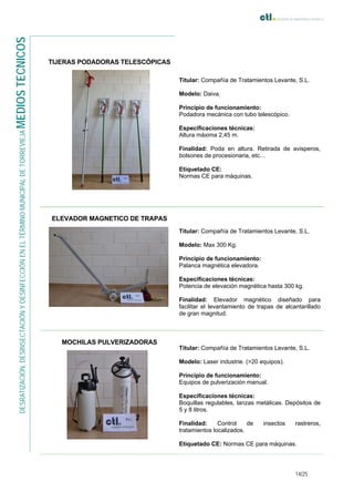 14/25
DESRATIZACIÓN,DESINSECTACIÓNYDESINFECCIÓNENELTÉRMINOMUNICIPALDETORREVIEJAMEDIOSTECNICOS
TIJERAS PODADORAS TELESCÓPICAS
Titular: Compañía de Tratamientos Levante, S.L.
Modelo: Daiva.
Principio de funcionamiento:
Podadora mecánica con tubo telescópico.
Especificaciones técnicas:
Altura máxima 2,45 m.
Finalidad: Poda en altura. Retirada de avisperos,
bolsones de procesionaria, etc…
Etiquetado CE:
Normas CE para máquinas.
ELEVADOR MAGNETICO DE TRAPAS
Titular: Compañía de Tratamientos Levante, S.L.
Modelo: Max 300 Kg.
Principio de funcionamiento:
Palanca magnética elevadora.
Especificaciones técnicas:
Potencia de elevación magnética hasta 300 kg.
Finalidad: Elevador magnético diseñado para
facilitar el levantamiento de trapas de alcantarillado
de gran magnitud.
MOCHILAS PULVERIZADORAS
Titular: Compañía de Tratamientos Levante, S.L.
Modelo: Laser industrie. (>20 equipos).
Principio de funcionamiento:
Equipos de pulverización manual.
Especificaciones técnicas:
Boquillas regulables, lanzas metálicas. Depósitos de
5 y 8 litros.
Finalidad: Control de insectos rastreros,
tratamientos localizados.
Etiquetado CE: Normas CE para máquinas.
 