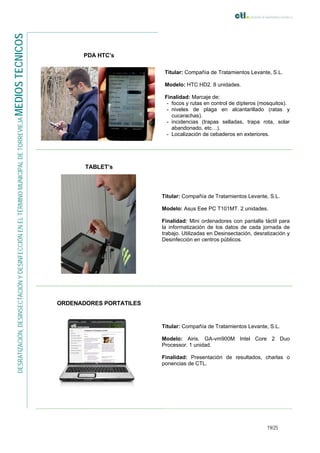19/25
DESRATIZACIÓN,DESINSECTACIÓNYDESINFECCIÓNENELTÉRMINOMUNICIPALDETORREVIEJAMEDIOSTECNICOS
PDA HTC’s
Titular: Compañía de Tratamientos Levante, S.L.
Modelo: HTC HD2. 8 unidades.
Finalidad: Marcaje de:
- focos y rutas en control de dípteros (mosquitos).
- niveles de plaga en alcantarillado (ratas y
cucarachas).
- incidencias (trapas selladas, trapa rota, solar
abandonado, etc…).
- Localización de cebaderos en exteriores.
TABLET’s
Titular: Compañía de Tratamientos Levante, S.L.
Modelo: Asus Eee PC T101MT. 2 unidades.
Finalidad: Mini ordenadores con pantalla táctil para
la informatización de los datos de cada jornada de
trabajo. Utilizadas en Desinsectación, desratización y
Desinfección en centros públicos.
ORDENADORES PORTATILES
Titular: Compañía de Tratamientos Levante, S.L.
Modelo: Airis. GA-vm900M Intel Core 2 Duo
Processor. 1 unidad.
Finalidad: Presentación de resultados, charlas o
ponencias de CTL.
 