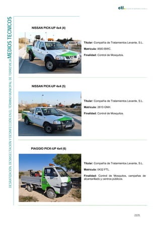 22/25
DESRATIZACIÓN,DESINSECTACIÓNYDESINFECCIÓNENELTÉRMINOMUNICIPALDETORREVIEJAMEDIOSTECNICOS
NISSAN PICK-UP 4x4 (4)
Titular: Compañía de Tratamientos Levante, S.L.
Matricula: 8583 BWC.
Finalidad: Control de Mosquitos.
NISSAN PICK-UP 4x4 (5)
Titular: Compañía de Tratamientos Levante, S.L.
Matricula: 2810 GNH.
Finalidad: Control de Mosquitos.
PIAGGIO PICK-UP 4x4 (6)
Titular: Compañía de Tratamientos Levante, S.L.
Matricula: 0432 FTL.
Finalidad: Control de Mosquitos, campañas de
alcantarillado y centros públicos.
 
