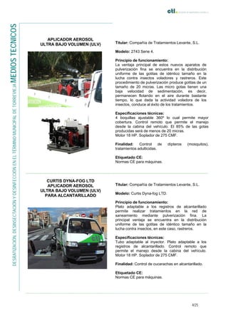 4/25
DESRATIZACIÓN,DESINSECTACIÓNYDESINFECCIÓNENELTÉRMINOMUNICIPALDETORREVIEJAMEDIOSTECNICOS
APLICADOR AEROSOL
ULTRA BAJO VOLUMEN (ULV) Titular: Compañía de Tratamientos Levante, S.L.
Modelo: 2743 Serie 4.
Principio de funcionamiento:
La ventaja principal de estos nuevos aparatos de
pulverización fina se encuentra en la distribución
uniforme de las gotitas de idéntico tamaño en la
lucha contra insectos voladores y rastreros. Este
procedimiento de pulverización produce gotitas de un
tamaño de 20 micras. Las micro gotas tienen una
baja velocidad de sedimentación, es decir,
permanecen flotando en el aire durante bastante
tiempo, lo que dada la actividad voladora de los
insectos, conduce al éxito de los tratamientos.
Especificaciones técnicas:
4 boquillas ajustable 360º lo cual permite mayor
cobertura. Control remoto que permite el manejo
desde la cabina del vehículo. El 85% de las gotas
producidas será de menos de 20 micras.
Motor 18 HP. Soplador de 275 CMF.
Finalidad: Control de dípteros (mosquitos),
tratamientos adulticidas.
Etiquetado CE:
Normas CE para máquinas.
CURTIS DYNA-FOG LTD
APLICADOR AEROSOL
ULTRA BAJO VOLUMEN (ULV)
PARA ALCANTARILLADO
Titular: Compañía de Tratamientos Levante, S.L.
Modelo: Curtis Dyna-fog LTD.
Principio de funcionamiento:
Plato adaptable a los registros de alcantarillado
permite realizar tratamientos en la red de
saneamiento mediante pulverización fina. La
principal ventaja se encuentra en la distribución
uniforme de las gotitas de idéntico tamaño en la
lucha contra insectos, en este caso, rastreros.
Especificaciones técnicas:
Tubo adaptable al inyector. Plato adaptable a los
registros de alcantarillado. Control remoto que
permite el manejo desde la cabina del vehículo.
Motor 18 HP. Soplador de 275 CMF.
Finalidad: Control de cucarachas en alcantarillado.
Etiquetado CE:
Normas CE para máquinas.
 