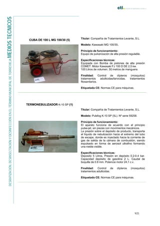 9/25
DESRATIZACIÓN,DESINSECTACIÓNYDESINFECCIÓNENELTÉRMINOMUNICIPALDETORREVIEJAMEDIOSTECNICOS
CUBA DE 100 L MG 100/30 (5)
Titular: Compañía de Tratamientos Levante, S.L.
Modelo: Kawasaki MG 100/30.
Principio de funcionamiento:
Equipo de pulverización de alta presión regulable.
Especificaciones técnicas:
Equipada con Bomba de pistones de alta presión
COMET. Motor Kawasaki FJ 100 D DE 2,5 kw.
100 Litros de volumen. 50 metros de manguera.
Finalidad: Control de dípteros (mosquitos)
tratamientos adulticidas/larvicidas, tratamientos
fitosanitarios.
Etiquetado CE: Normas CE para máquinas.
TERMONEBULIZADOR K-10 SP (1)
Titular: Compañía de Tratamientos Levante, S.L.
Modelo: Pulsfog K-10 SP (5L). Nº serie 59258.
Principio de funcionamiento:
El aparato funciona de acuerdo con el principio
pulse-jet, sin piezas con movimientos mecánicos.
La presión sobre el depósito de producto, transporta
el líquido de nebulización hacia el extremo del tubo
de escape, donde es inyectado hacia la corriente de
gas de salida de la cámara de combustión, siendo
expulsado en forma de aerosol ultrafino formando
una niebla visible.
Especificaciones técnicas:
Deposito 5 Litros, Presión en depósito 0.2-0.4 bar.
Capacidad depósito de gasolina 2 L. Caudal de
boquilla de 0.8 mm. Potencia motor 24,1 c.v.
Finalidad: Control de dípteros (mosquitos)
tratamientos adulticidas.
Etiquetado CE: Normas CE para máquinas.
 