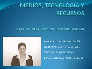 MEDIOS, TECNOLOGÍA Y RECURSOSpara la Intervención Socioeducativa PATRICIA HELGUERA AYESTARÁN FECHA NACIMIENTO: 21/ 06/ 1989 NACIONALIDAD: ESPAÑOLA E-MAIL: patriciukiss_89@hotmail.com 