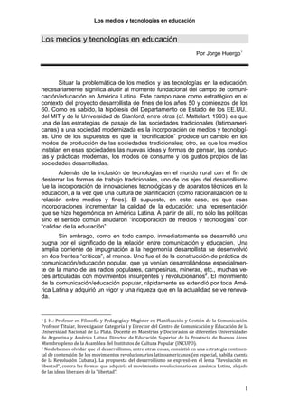 Los medios y tecnologías en educación
Los medios y tecnologías en educación
Por Jorge Huergo1
Situar la problemática de los medios y las tecnologías en la educación,
necesariamente significa aludir al momento fundacional del campo de comuni-
cación/educación en América Latina. Este campo nace como estratégico en el
contexto del proyecto desarrollista de fines de los años 50 y comienzos de los
60. Como es sabido, la hipótesis del Departamento de Estado de los EE.UU.,
del MIT y de la Universidad de Stanford, entre otros (cf. Mattelart, 1993), es que
una de las estrategias de pasaje de las sociedades tradicionales (latinoameri-
canas) a una sociedad modernizada es la incorporación de medios y tecnologí-
as. Uno de los supuestos es que la “tecnificación” produce un cambio en los
modos de producción de las sociedades tradicionales; otro, es que los medios
instalan en esas sociedades las nuevas ideas y formas de pensar, las conduc-
tas y prácticas modernas, los modos de consumo y los gustos propios de las
sociedades desarrolladas.
Además de la inclusión de tecnologías en el mundo rural con el fin de
desterrar las formas de trabajo tradicionales, uno de los ejes del desarrollismo
fue la incorporación de innovaciones tecnológicas y de aparatos técnicos en la
educación, a la vez que una cultura de planificación (como racionalización de la
relación entre medios y fines). El supuesto, en este caso, es que esas
incorporaciones incrementan la calidad de la educación; una representación
que se hizo hegemónica en América Latina. A partir de allí, no sólo las políticas
sino el sentido común anudaron “incorporación de medios y tecnologías” con
“calidad de la educación”.
Sin embrago, como en todo campo, inmediatamente se desarrolló una
pugna por el significado de la relación entre comunicación y educación. Una
amplia corriente de impugnación a la hegemonía desarrollista se desenvolvió
en dos frentes “críticos”, al menos. Uno fue el de la construcción de práctica de
comunicación/educación popular, que ya venían desarrollándose especialmen-
te de la mano de las radios populares, campesinas, mineras, etc., muchas ve-
ces articuladas con movimientos insurgentes y revolucionarios2
. El movimiento
de la comunicación/educación popular, rápidamente se extendió por toda Amé-
rica Latina y adquirió un vigor y una riqueza que en la actualidad se ve renova-
da.
1 J. H.: Profesor en Filosofía y Pedagogía y Magíster en Planificación y Gestión de la Comunicación. 
Profesor Titular, Investigador Categoría I y Director del Centro de Comunicación y Educación de la 
Universidad Nacional de La Plata. Docente en Maestrías y Doctorados de diferentes Universidades 
d
1
e Argentina y América Latina. Director de Educación Superior de la Provincia de Buenos Aires. 
Miembro pleno de la Asamblea del Institutos de Cultura Popular (INCUPO). 
2 No debemos olvidar que el desarrollismo, entre otras cosas, consistió en una estrategia continen‐
tal de contención de los movimientos revolucionarios latinoamericanos (en especial, habida cuenta 
de la Revolución Cubana). La propuesta del desarrollismo se expresó en el lema “Revolución en 
libertad”, contra las formas que adquiría el movimiento revolucionario en América Latina, alejado 
de las ideas liberales de la “libertad”. 
 