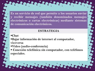 Es un servicio de red que permite a los usuarios enviar
y recibir mensajes (también denominados mensajes
electrónicos o cartas electrónicas) mediante sistemas
de comunicación electrónicos. 
ESTRATEGIA
Chat
Bajar información de internet al computador,
viceversa
Video (audio-conferencia)
 Conexión telefónica sin computador, con teléfonos
especiales.
 