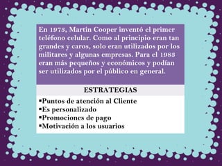 En 1973, Martin Cooper inventó el primer
teléfono celular. Como al principio eran tan
grandes y caros, solo eran utilizados por los
militares y algunas empresas. Para el 1983
eran más pequeños y económicos y podían
ser utilizados por el público en general.
ESTRATEGIAS
Puntos de atención al Cliente
Es personalizado
Promociones de pago
Motivación a los usuarios
 