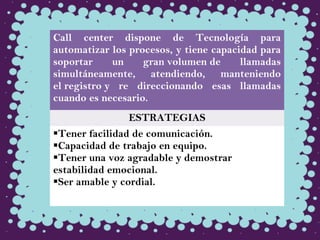 Call center dispone de Tecnología para
automatizar los procesos, y tiene capacidad para
soportar un gran volumen de llamadas
simultáneamente, atendiendo, manteniendo
el registro y re direccionando esas llamadas
cuando es necesario.
ESTRATEGIAS
Tener facilidad de comunicación.
Capacidad de trabajo en equipo.
Tener una voz agradable y demostrar
estabilidad emocional.
Ser amable y cordial.
 