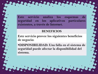 Este servicio analiza los esquemas de
seguridad en los aplicativos particulares
existentes, a través de Internet.
BENEFICIOS
Este servicio provee los siguientes beneficios
de negocio:
DISPONIBILIDAD: Una falla en el sistema de
seguridad puede afectar la disponibilidad del
sistema.
 