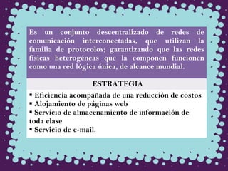 Es un conjunto descentralizado de redes de
comunicación interconectadas, que utilizan la
familia de protocolos; garantizando que las redes
físicas heterogéneas que la componen funcionen
como una red lógica única, de alcance mundial.
ESTRATEGIA
 Eficiencia acompañada de una reducción de costos
 Alojamiento de páginas web
 Servicio de almacenamiento de información de
toda clase
 Servicio de e-mail.
 