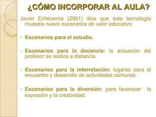Javier Echeverría (2001) dice que esta tecnología muestra nuevo  escenarios de valor educativo:  Escenarios para el estudio. Escenarios para la docencia:  la actuación del profesor se realiza a distancia. Escenarios para la interrelación:  lugares para el encuentro y desarrollo de actividades comunes. Escenarios para la diversión:  para favorecer  la expresión y la creatividad. ¿CÓMO INCORPORAR AL AULA? 