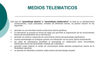 MEDIOS TELEMATICOS 
Este tipo de “aprendizaje abierto” y “aprendizaje colaborativo” se basa en un planteamiento 
constructivista, cuyos postulados, tomados de diferentes teorías, se podrían resumir en los 
siguientes: 
• aprender es una actividad mental constructiva (teoría genética) 
• la información se procesa en forma de redes que permiten la organización de los conocimientos 
(teoría del procesamiento de la información) 
• aprender es construir esquemas de conocimiento (teoría del aprendizaje significativo) 
• muchos aprendizajes se consiguen gracias a la interacción con los otros (teoría sociocultural) 
• las redes de ordenadores posibilitan el aprendizaje en colaboración entre comunidades 
distribuidas (teoría del aprendizaje mediado por ordenador) 
• aprender exige explorar el campo de conocimiento desde distintas perspectivas (teoría de la 
flexibilidad cognitiva) 
• se aprende en diferentes contextos reales (teoría del aprendizaje situado) 
 