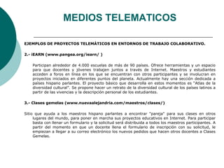 MEDIOS TELEMATICOS 
EJEMPLOS DE PROYECTOS TELEMÁTICOS EN ENTORNOS DE TRABAJO COLABORATIVO. 
2.- iEARN (www.pangea.org/iearn/ ) 
Participan alrededor de 4.000 escuelas de más de 90 países. Ofrece herramientas y un espacio 
para que docentes y jóvenes trabajen juntos a través de Internet. Maestros y estudiantes 
acceden a foros en línea en los que se encuentran con otros participantes y se involucran en 
proyectos iniciados en diferentes puntos del planeta. Actualmente hay una sección dedicada a 
países hispano parlantes. El proyecto básico que desarrolla en estos momentos es “Atlas de la 
diversidad cultural”. Se propone hacer un retrato de la diversidad cultural de los países latinos a 
partir de las vivencias y la descripción personal de los estudiantes. 
3.- Clases gemelas (www.nuevaalejandria.com/maestros/clases/) 
Sitio que ayuda a los maestros hispano parlantes a encontrar "pareja" para sus clases en otros 
lugares del mundo, para poner en marcha sus proyectos educativos en Internet. Para participar 
basta con llenar un formulario y la solicitud será distribuida a todos los maestros participantes. A 
partir del momento en que un docente llena el formulario de inscripción con su solicitud, le 
empiezan a llegar a su correo electrónico los nuevos pedidos que hacen otros docentes a Clases 
Gemelas. 
 