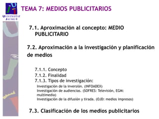 7.1. Aproximación al concepto: MEDIO
PUBLICITARIO
7.2. Aproximación a la investigación y planificación
de medios
7.1.1. Concepto
7.1.2. Finalidad
7.1.3. Tipos de investigación:
Investigación de la inversión. (INFOADEX)
Investigación de audiencias. (SOFRES: Televisión, EGM:
multimedia)
Investigación de la difusión y tirada. (OJD: medios impresos)
7.3. Clasificación de los medios publicitarios
TEMA 7: MEDIOS PUBLICITARIOS
 