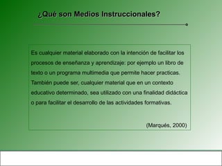 ¿Qué son Medios Instruccionales?




Es cualquier material elaborado con la intención de facilitar los
procesos de enseñanza y aprendizaje: por ejemplo un libro de
texto o un programa multimedia que permite hacer practicas.
También puede ser, cualquier material que en un contexto
educativo determinado, sea utilizado con una finalidad didáctica
o para facilitar el desarrollo de las actividades formativas.



                                                  (Marqués, 2000)
 