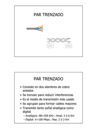 3
PAR TRENZADO
PAR TRENZADO
• Consiste en dos alambres de cobre
aislados
• Se trenzan para reducir interferencias
• Es el medio de transmisión más usado
• Se agrupan para formar cables mayores
• Transmite tanto señal analógica como
digital
– Analógica: AB=250 KHz ; Ampl. 5 ó 6 Km
– Digital: V=100 Mbps ; Rep. 2 ó 3 Km
 