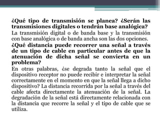 ¿Qué tipo de transmisión se planea? ¿Serán las
transmisiones digitales o tendrán base analógica?
La transmisión digital o de banda base y la transmisión
con base analógica o de banda ancha son las dos opciones.
¿Qué distancia puede recorrer una señal a través
de un tipo de cable en particular antes de que la
atenuación de dicha señal se convierta en un
problema?
En otras palabras, ¿se degrada tanto la señal que el
dispositivo receptor no puede recibir e interpretar la señal
correctamente en el momento en que la señal llega a dicho
dispositivo? La distancia recorrida por la señal a través del
cable afecta directamente la atenuación de la señal. La
degradación de la señal está directamente relacionada con
la distancia que recorre la señal y el tipo de cable que se
utiliza.
 