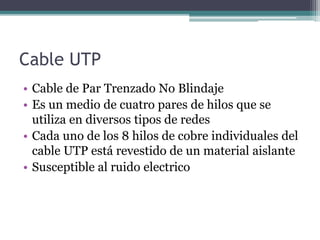 Cable UTP
• Cable de Par Trenzado No Blindaje
• Es un medio de cuatro pares de hilos que se
utiliza en diversos tipos de redes
• Cada uno de los 8 hilos de cobre individuales del
cable UTP está revestido de un material aislante
• Susceptible al ruido electrico
 