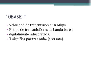 10BASE-T
• Velocidad de transmisión a 10 Mbps.
• El tipo de transmisión es de banda base o
• digitalmente interpretada.
• T significa par trenzado. (100 mts)
 