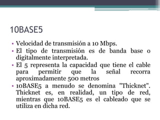 10BASE5
• Velocidad de transmisión a 10 Mbps.
• El tipo de transmisión es de banda base o
digitalmente interpretada.
• El 5 representa la capacidad que tiene el cable
para permitir que la señal recorra
aproximadamente 500 metros
• 10BASE5 a menudo se denomina "Thicknet".
Thicknet es, en realidad, un tipo de red,
mientras que 10BASE5 es el cableado que se
utiliza en dicha red.
 