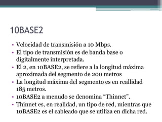 10BASE2
• Velocidad de transmisión a 10 Mbps.
• El tipo de transmisión es de banda base o
digitalmente interpretada.
• El 2, en 10BASE2, se refiere a la longitud máxima
aproximada del segmento de 200 metros
• La longitud máxima del segmento es en reallidad
185 metros.
• 10BASE2 a menudo se denomina “Thinnet”.
• Thinnet es, en realidad, un tipo de red, mientras que
10BASE2 es el cableado que se utiliza en dicha red.
 