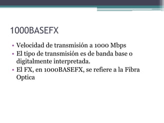 1000BASEFX
• Velocidad de transmisión a 1000 Mbps
• El tipo de transmisión es de banda base o
digitalmente interpretada.
• El FX, en 1000BASEFX, se refiere a la Fibra
Optica
 