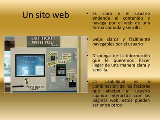 Un sito web   • Es claro y el usuario
                entiende el contenido y
                navega por el web de una
                forma cómoda y sencilla.

              • webs claros y fácilmente
                navegables por el usuario

              • Disponga de la información
                que le queremos hacer
                llegar de una manera clara y
                sencilla.

              • La    usabilidad   es    la
                combinación de los factores
                que afectan al usuario
                cuando interactúa con las
                páginas web, estos pueden
                ser entre otros:
 