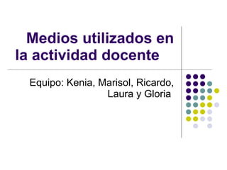 Medios utilizados en la actividad docente Equipo: Kenia, Marisol, Ricardo, Laura y Gloria  