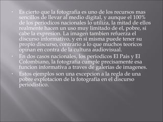 Es cierto que la fotografia es uno de los recursos mas sencillos de llevar al medio digital, y aunque el 100% de los periodicos nacionales lo utiliza, la mitad de ellos realmente hacen un uso muy limitado de el, pobre, si cabe la expresion. La imagen tambien refuerza el discurso informativo, y en si misma puede tener su propio discurso, contrario a lo que muchos teoricos opinan en contra de la cultura audiovisual. En dos casos nacionales, los periodicos El Pais y El Colombiano, la fotografia cumple precisamente esa funcion informativa a traves de galerias de imagenes. Estos ejemplos son una excepcion a la regla de una pobre explotacion de la fotografia en el discurso periodistico. 