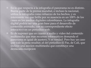 En lo que respecta a la infografia el panorama no es distinto. Buena parte de la prensa mundial, e incluso la nacional, utiliza la infografia como refuerzo de los hechos, y es interesante ver que brilla por su ausencia en un 100% de los casos en los medios digitales colombianos. La infografia digital podria ser una gran base para el desarrollo de contenido animado, con su correspondiente efecto interactivo en un periodico web. Es de suponer que en cuanto a audio y video ñel contenido multimedia que mas recursos informaticos demanda el panorama es igual de austero, Y es verdad. Pero hay un caso que vale la pena resaltar, el del periodico El Pas, de Cali, que incluye una seccion multimedia que constituye una destacada excepcion 