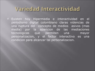 Existen hoy Hipermedia e interactividad en el periodismo digital colombiano claras videncias de una ruptura del  concepto de medios  asivos (mas media) por la aparicion de las mediaciones tecnologicas que permiten una  mayor personalizacion, y el factor interactivo es una condicion para alcanzar tal personalizacion. 