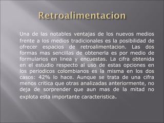 Una de las notables ventajas de los nuevos medios frente a los medios tradicionales es la posibilidad de ofrecer espacios de retroalimentacion. Las dos formas mas sencillas de obtenerla es por medio de formularios en linea y encuestas. La cifra obtenida en el estudio respecto al uso de estas opciones en los periodicos colombianos es la misma en los dos casos: 42% lo hace. Aunque se trata de una cifra menos critica que otras analizadas anteriormente, no deja de sorprender que aun mas de la mitad no explota esta importante caracteristica . 