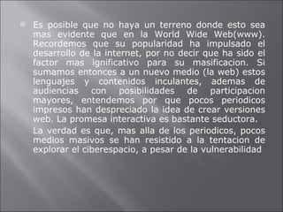 Es posible que no haya un terreno donde esto sea mas evidente que en la World Wide Web(www). Recordemos que su popularidad ha impulsado el desarrollo de la internet, por no decir que ha sido el factor mas ignificativo para su masificacion. Si sumamos entonces a un nuevo medio (la web) estos lenguajes y contenidos inculantes, ademas de audiencias con posibilidades de participacion mayores, entendemos por que pocos periodicos impresos han despreciado la idea de crear versiones web. La promesa interactiva es bastante seductora.  La verdad es que, mas alla de los periodicos, pocos medios masivos se han resistido a la tentacion de explorar el ciberespacio, a pesar de la vulnerabilidad 