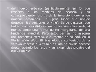 del nuevo entorno (particularmente en lo que respecta a los modelos de negocio y su correspondiente retorno de la inversión, que es en muchas ocasiones  el gran lunar que impide despegar las versiones on-line). Es de destacar que todos han persistido en mantener sus sitios web, al menos como una forma de no marginarse de una tendencia mundial. Pero esto, per se, no asegura una presencia exitosa, o al menos de calidad, en la World Wide Web. El traslado de contenidos de la version impresa a la vesion on-line no puede hacerse desconociendo los retos y las exigencias propios del nuevo medio. 