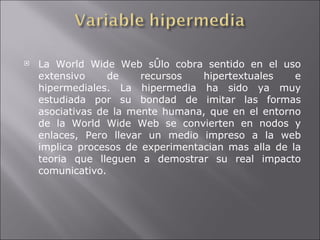 La World Wide Web sÛlo cobra sentido en el uso extensivo de recursos hipertextuales e hipermediales. La hipermedia ha sido ya muy estudiada por su bondad de imitar las formas asociativas de la mente humana, que en el entorno de la World Wide Web se convierten en nodos y enlaces, Pero llevar un medio impreso a la web implica procesos de experimentacian mas alla de la teoria que lleguen a demostrar su real impacto comunicativo. 
