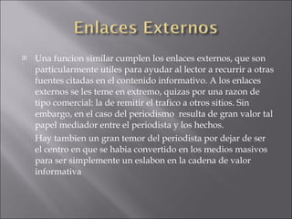 Una funcion similar cumplen los enlaces externos, que son particularmente utiles para ayudar al lector a recurrir a otras fuentes citadas en el contenido informativo. A los enlaces externos se les teme en extremo, quizas por una razon de tipo comercial: la de remitir el trafico a otros sitios. Sin embargo, en el caso del periodismo  resulta de gran valor tal papel mediador entre el periodista y los hechos. Hay tambien un gran temor del periodista por dejar de ser el centro en que se habia convertido en los medios masivos para ser simplemente un eslabon en la cadena de valor informativa 